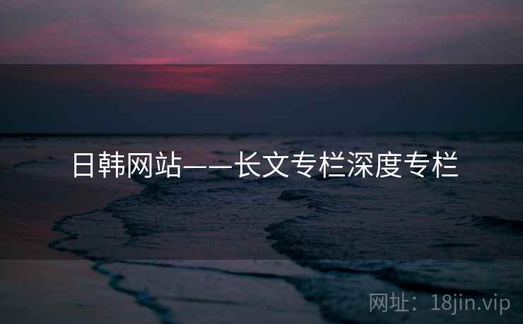 日韩网站——长文专栏深度专栏