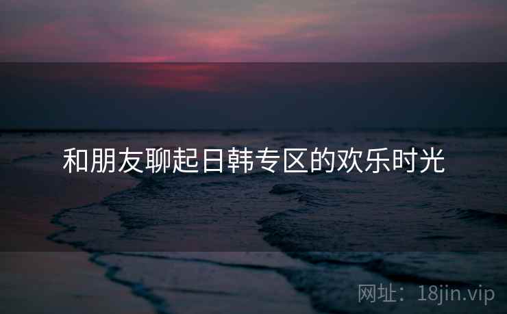 和朋友聊起日韩专区的欢乐时光